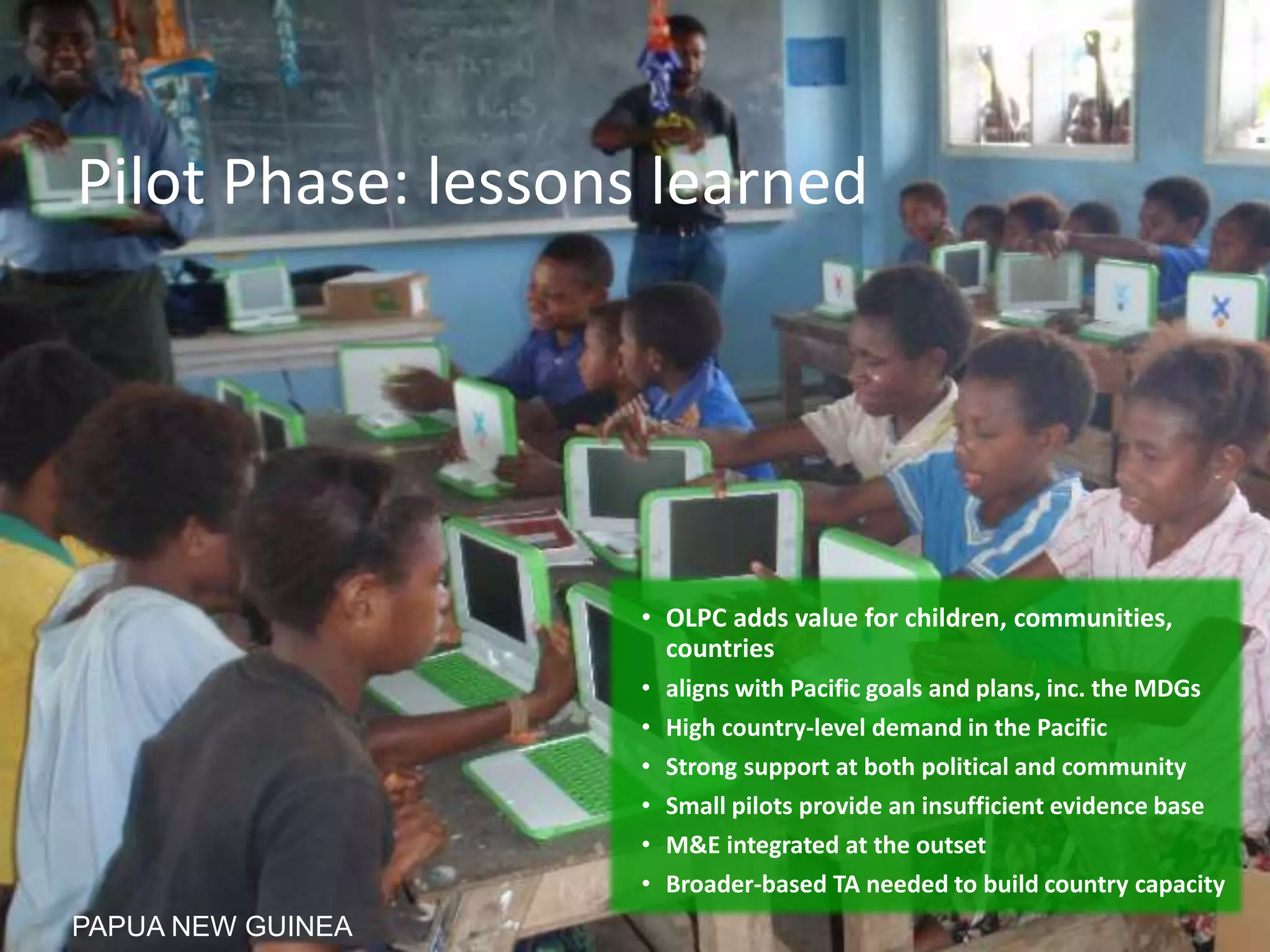 Pilot Phase: lessons learned
• OLPC adds value for children, communities,
countries
• aligns with Pacific goals and plans, inc. the MDGs
• High country-level demand in the Pacific
• Strong support at both political and community
• Small pilots provide an insufficient evidence base
• M&E integrated at the outset
• Broader-based TA needed to build country capacity
PAPUA NEW GUINEA
 