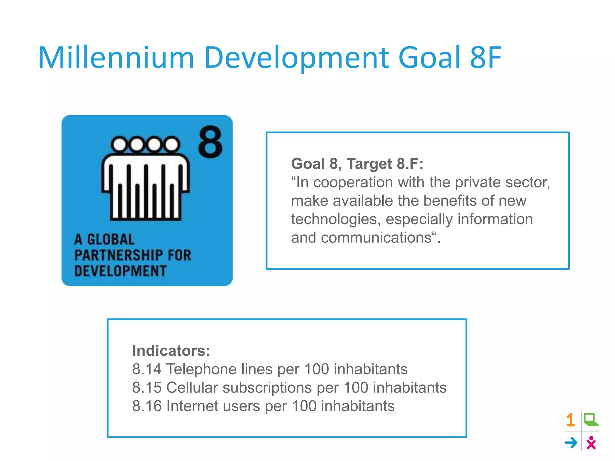 Goal 8, Target 8.F:
“In cooperation with the private sector,
make available the benefits of new
technologies, especially information
and communications“.
Indicators:
8.14 Telephone lines per 100 inhabitants
8.15 Cellular subscriptions per 100 inhabitants
8.16 Internet users per 100 inhabitants
Millennium Development Goal 8F
 