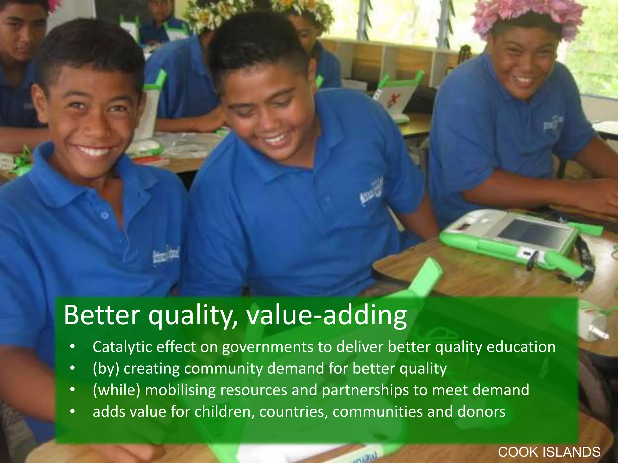 • Catalytic effect on governments to deliver better quality education
• (by) creating community demand for better quality
• (while) mobilising resources and partnerships to meet demand
• adds value for children, countries, communities and donors
Better quality, value-adding
COOK ISLANDS
 