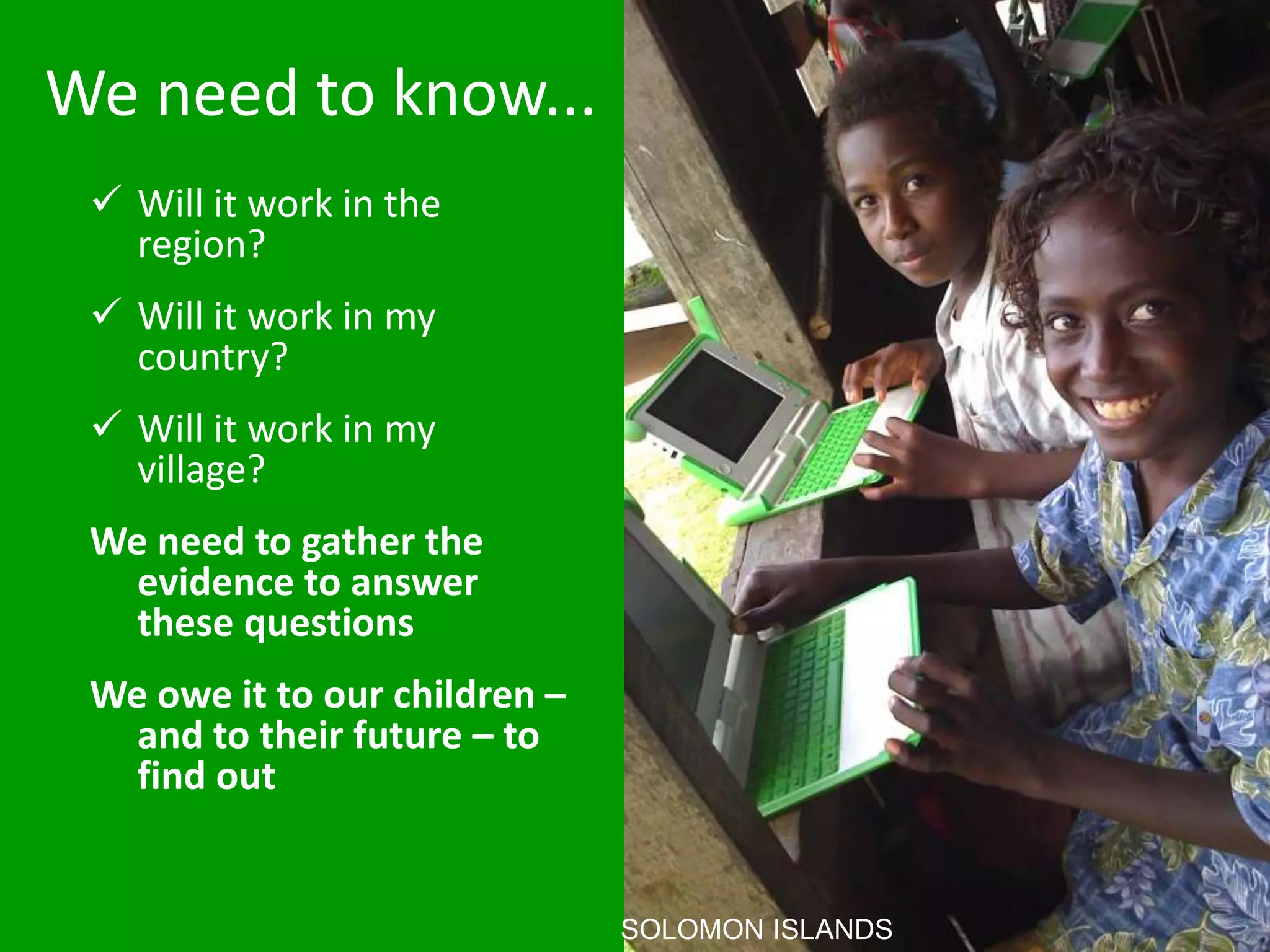 We need to know...
 Will it work in the
region?
 Will it work in my
country?
 Will it work in my
village?
We need to gather the
evidence to answer
these questions
We owe it to our children –
and to their future – to
find out
SOLOMON ISLANDS
 