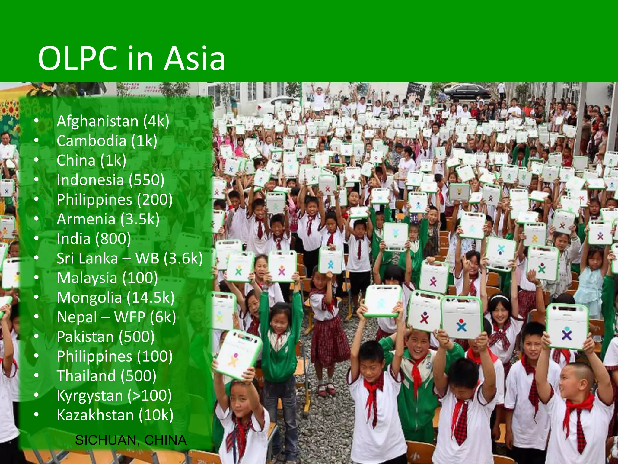 OLPC in Asia
• Afghanistan (4k)
• Cambodia (1k)
• China (1k)
• Indonesia (550)
• Philippines (200)
• Armenia (3.5k)
• India (800)
• Sri Lanka – WB (3.6k)
• Malaysia (100)
• Mongolia (14.5k)
• Nepal – WFP (6k)
• Pakistan (500)
• Philippines (100)
• Thailand (500)
• Kyrgystan (>100)
• Kazakhstan (10k)
SICHUAN, CHINA
 