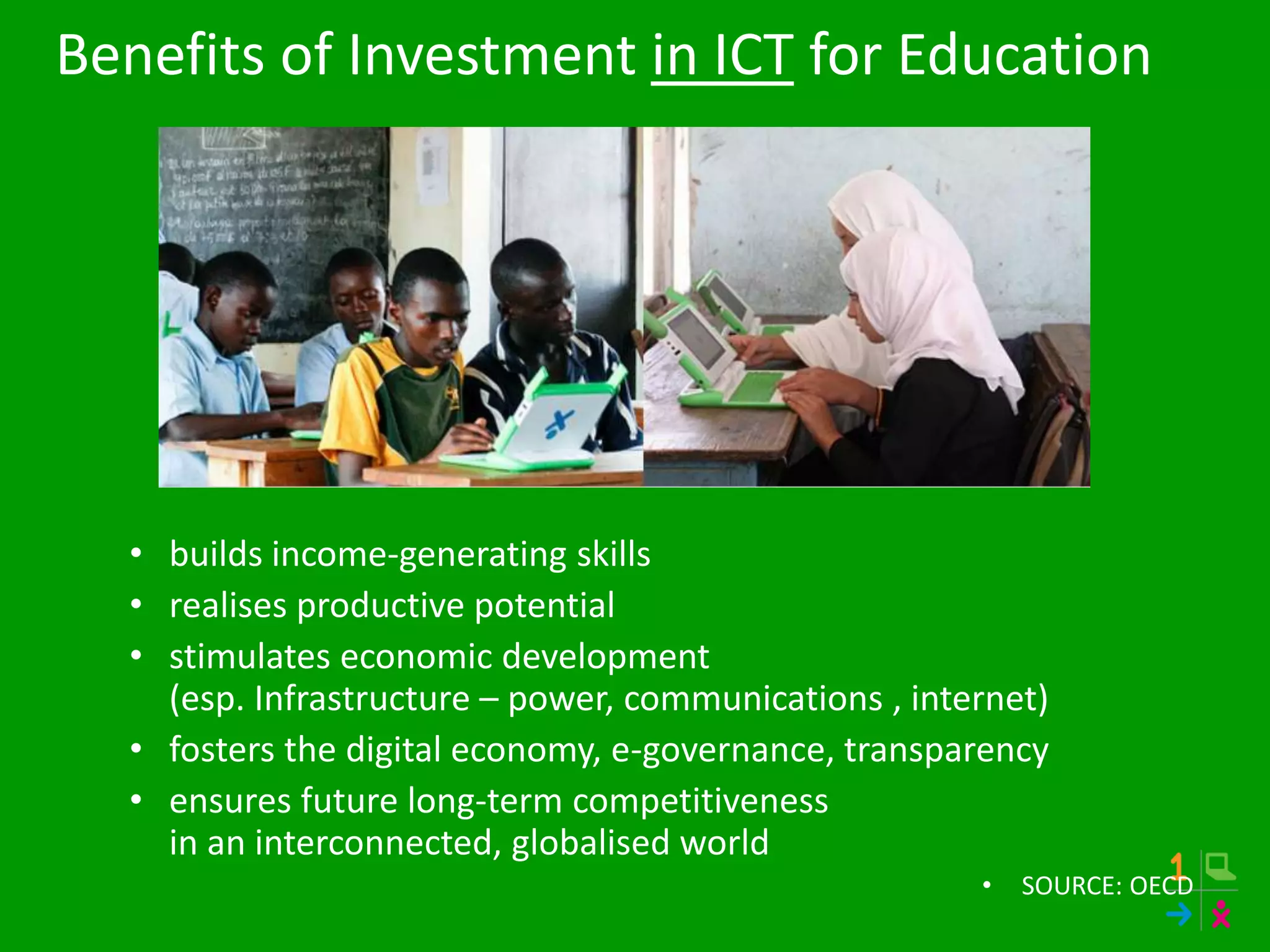 Benefits of Investment in ICT for Education
• builds income-generating skills
• realises productive potential
• stimulates economic development
(esp. Infrastructure – power, communications , internet)
• fosters the digital economy, e-governance, transparency
• ensures future long-term competitiveness
in an interconnected, globalised world
• SOURCE: OECD
 