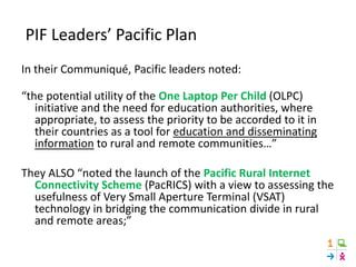 PIF Leaders’ Pacific Plan
In their Communiqué, Pacific leaders noted:
“the potential utility of the One Laptop Per Child (OLPC)
initiative and the need for education authorities, where
appropriate, to assess the priority to be accorded to it in
their countries as a tool for education and disseminating
information to rural and remote communities…”
They ALSO “noted the launch of the Pacific Rural Internet
Connectivity Scheme (PacRICS) with a view to assessing the
usefulness of Very Small Aperture Terminal (VSAT)
technology in bridging the communication divide in rural
and remote areas;”
 