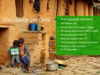 One Laptop per Child • Global non-profit organisation
• MIT Media Lab
• First project in Senegal in 1982
• XO laptop launched at WEF in 2006.
• First deployment Feb ‘07
• Mass production Nov ’07
• 2.4m laptops to children & teachers
• Projects in 40 countries
in 19 languages
 
