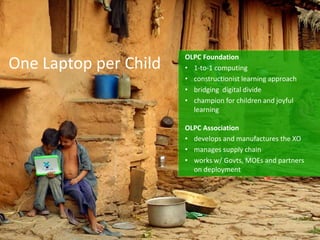 One Laptop per Child
OLPC Foundation
• 1-to-1 computing
• constructionist learning approach
• bridging digital divide
• champion for children and joyful
learning
OLPC Association
• develops and manufactures the XO
• manages supply chain
• works w/ Govts, MOEs and partners
on deployment
 