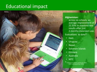 Educational impact
Afghanistan:
across six schools, an
average improvement of
21.33% in standard test
results after just
2 months classroom use.
Evaluations to date*:
• Haiti
• Uruguay
• Nepal
• Solomon Islands
• Ethiopia
• Australia
• MTC
* Evaluations of One Laptop per Child,
OLPC Learning Group, 2010
PERU
 