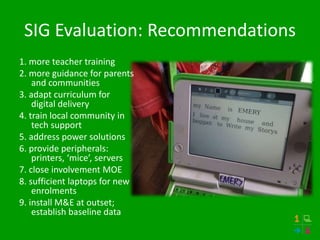 SIG Evaluation: Recommendations
1. more teacher training
2. more guidance for parents
and communities
3. adapt curriculum for
digital delivery
4. train local community in
tech support
5. address power solutions
6. provide peripherals:
printers, ‘mice’, servers
7. close involvement MOE
8. sufficient laptops for new
enrolments
9. install M&E at outset;
establish baseline data
 