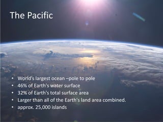 The Pacific
• World’s largest ocean –pole to pole
• 46% of Earth's water surface
• 32% of Earth's total surface area
• Larger than all of the Earth's land area combined.
• approx. 25,000 islands
 