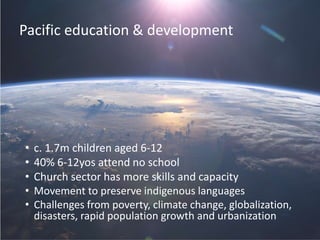 Pacific education & development
• c. 1.7m children aged 6-12
• 40% 6-12yos attend no school
• Church sector has more skills and capacity
• Movement to preserve indigenous languages
• Challenges from poverty, climate change, globalization,
disasters, rapid population growth and urbanization
 