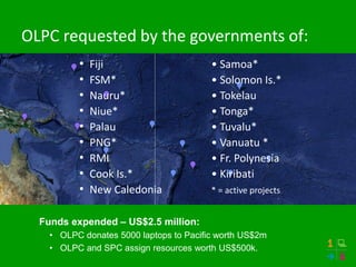 OLPC requested by the governments of:
• Fiji • Samoa*
• FSM* • Solomon Is.*
• Nauru* • Tokelau
• Niue* • Tonga*
• Palau • Tuvalu*
• PNG* • Vanuatu *
• RMI • Fr. Polynesia
• Cook Is.* • Kiribati
• New Caledonia * = active projects
Funds expended – US$2.5 million:
• OLPC donates 5000 laptops to Pacific worth US$2m
• OLPC and SPC assign resources worth US$500k.
 