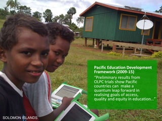 Pacific Education Development
Framework (2009-15)
“Preliminary results from
OLPC trials show Pacific
countries can make a
quantum leap forward in
realising goals of access,
quality and equity in education…”
SOLOMON ISLANDS
 