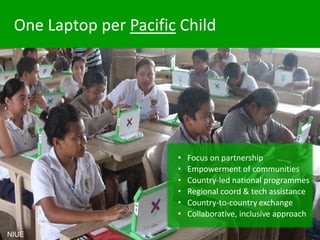 One Laptop per Pacific Child
• Focus on partnership
• Empowerment of communities
• Country-led national programmes
• Regional coord & tech assistance
• Country-to-country exchange
• Collaborative, inclusive approach
NIUE
 