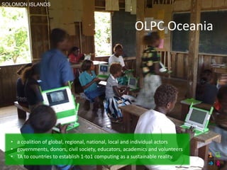 OLPC Oceania
• a coalition of global, regional, national, local and individual actors
• governments, donors, civil society, educators, academics and volunteers
• TA to countries to establish 1-to1 computing as a sustainable reality.
SOLOMON ISLANDS
 