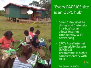‘Every PACRICS site
is an OLPC hub’
• Small 1.8m satellite
dishes and ‘network-
in-a-box’ server
allows Internet
connectivity, WiFi
networking
• SPC’s Rural Internet
Connectivity System
(PACRICS)
programme is highly
complementary with
OLPC.
SOLOMON ISLANDS
 