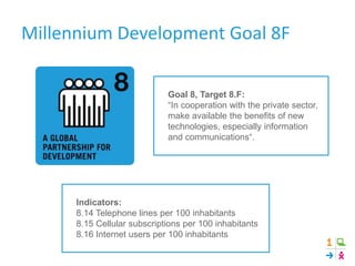 Goal 8, Target 8.F:
“In cooperation with the private sector,
make available the benefits of new
technologies, especially information
and communications“.
Indicators:
8.14 Telephone lines per 100 inhabitants
8.15 Cellular subscriptions per 100 inhabitants
8.16 Internet users per 100 inhabitants
Millennium Development Goal 8F
 