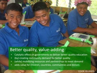 • Catalytic effect on governments to deliver better quality education
• (by) creating community demand for better quality
• (while) mobilising resources and partnerships to meet demand
• adds value for children, countries, communities and donors
Better quality, value-adding
COOK ISLANDS
 