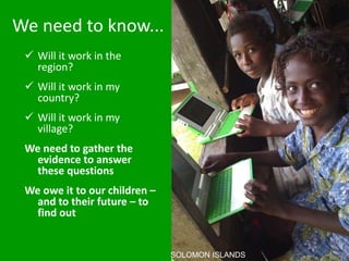 We need to know...
 Will it work in the
region?
 Will it work in my
country?
 Will it work in my
village?
We need to gather the
evidence to answer
these questions
We owe it to our children –
and to their future – to
find out
SOLOMON ISLANDS
 