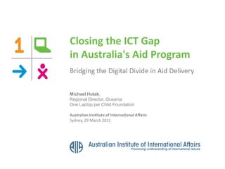 Closing the ICT Gap
in Australia's Aid Program
Bridging the Digital Divide in Aid Delivery
Michael Hutak,
Regional Director, Oceania
One Laptop per Child Foundation
Australian Institute of International Affairs
Sydney, 29 March 2011
 