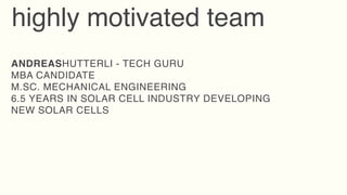 highly motivated team
ANDREASHUTTERLI - TECH GURU
MBA CANDIDATE
M.SC. MECHANICAL ENGINEERING
6.5 YEARS IN SOLAR CELL INDUSTRY DEVELOPING
NEW SOLAR CELLS
 