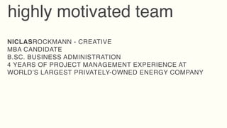 highly motivated team
NICLASROCKMANN - CREATIVE
MBA CANDIDATE
B.SC. BUSINESS ADMINISTRATION
4 YEARS OF PROJECT MANAGEMENT EXPERIENCE AT
WORLD’S LARGEST PRIVATELY-OWNED ENERGY COMPANY
 