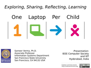Exploring, Sharing, Reflecting, Learning

   One         Laptop                Per           Child




    Sameer Verma, Ph.D.                              Presentation:
    Associate Professor                     IEEE Computer Society
    Information Systems Department                        and IIIT
    San Francisco State University
                                                  Hyderabad, India
    San Francisco, CA 94132 USA

                                           Creative commons license
                                           http://creativecommons.org/
 