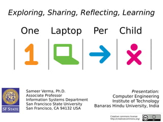 Exploring, Sharing, Reflecting, Learning

   One         Laptop                Per            Child




    Sameer Verma, Ph.D.                                Presentation:
    Associate Professor                      Computer Engineering
    Information Systems Department           Institute of Technology
    San Francisco State University
                                     Banaras Hindu University, India
    San Francisco, CA 94132 USA

                                            Creative commons license
                                            http://creativecommons.org/
 