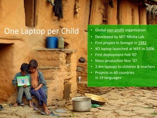 One Laptop per Child   • Global non-profit organisation
                       •   Developed by MIT Media Lab
                       •   First project in Senegal in 1982
                       •   XO laptop launched at WEF in 2006.
                       •   First deployment Feb ‘07
                       •   Mass production Nov ’07
                       •   2.4m laptops to children & teachers
                       •   Projects in 40 countries
                           in 19 languages
 