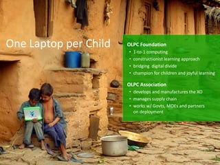 One Laptop per Child   OLPC Foundation
                       •   1-to-1 computing
                       •   constructionist learning approach
                       •   bridging digital divide
                       •   champion for children and joyful learning

                       OLPC Association
                       • develops and manufactures the XO
                       • manages supply chain
                       • works w/ Govts, MOEs and partners
                         on deployment
 