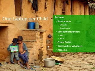 Partners
One Laptop per Child   • Governments
                         – Ministries
                         – Departments

                       • Development partners
                         – IGOs
                         – NGOs

                       • Private Sector
                       • Communities, Volunteers
                       • Academia
 