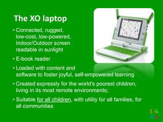 The XO laptop
• Connected, rugged,
  low-cost, low-powered,
  Indoor/Outdoor screen
  readable in sunlight
• E-book reader
• Loaded with content and
  software to foster joyful, self-empowered learning
• Created expressly for the world's poorest children,
  living in its most remote environments;
• Suitable for all children, with utility for all families, for
  all communities
 