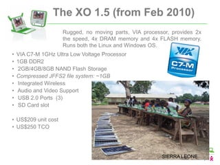 The XO 1.5 (from Feb 2010)
                     Rugged, no moving parts, VIA processor, provides 2x
                     the speed, 4x DRAM memory and 4x FLASH memory.
                     Runs both the Linux and Windows OS.
•   VIA C7-M 1GHz Ultra Low Voltage Processor
•   1GB DDR2
•   2GB/4GB/8GB NAND Flash Storage
•   Compressed JFFS2 file system: ~1GB
•   Integrated Wireless
•   Audio and Video Support
•   USB 2.0 Ports (3)
•   SD Card slot

• US$209 unit cost
• US$250 TCO




                                                         SIERRA LEONE
 