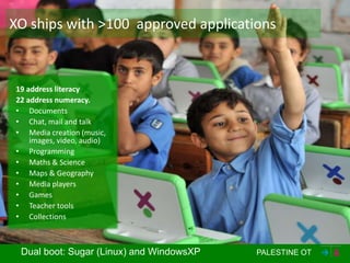XO ships with >100 approved applications



19 address literacy
22 address numeracy.
• Documents
• Chat, mail and talk
• Media creation (music,
    images, video, audio)
• Programming
• Maths & Science
• Maps & Geography
• Media players
• Games
• Teacher tools
• Collections



 Dual boot: Sugar (Linux) and WindowsXP   PALESTINE OT
 