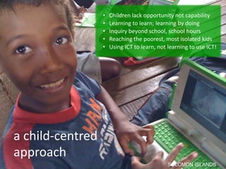 •   Children lack opportunity not capability
                  •   Learning to learn; learning by doing
                  •   Inquiry beyond school, school hours
                  •   Reaching the poorest, most isolated kids
                  •   Using ICT to learn, not learning to use ICT!




a child-centred
approach
                                             SOLOMON ISLANDS
 