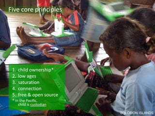 Five core principles




 1.   child ownership*
 2.   low ages
 3.   saturation
 4.   connection
 5.   free & open source
 * In the Pacific,
     child is custodian

                           SOLOMON ISLANDS
 