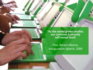“As the world grows smaller,
  our common humanity
      will reveal itself.

    Pres. Barack Obama,
 Inauguration Speech, 2009
 