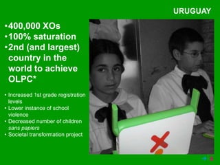 URUGUAY
•400,000 XOs
•100% saturation
•2nd (and largest)
 country in the
 world to achieve
 OLPC*
• Increased 1st grade registration
  levels
• Lower instance of school
  violence
• Decreased number of children
  sans papiers
• Societal transformation project
 