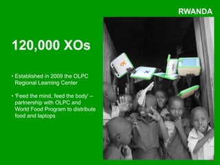 RWANDA



120,000 XOs

• Established in 2009 the OLPC
  Regional Learning Center

• 'Feed the mind, feed the body' –
  partnership with OLPC and
  World Food Program to distribute
  food and laptops
 