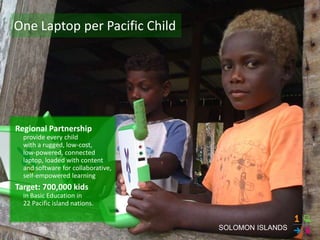 One Laptop per Pacific Child




Regional Partnership
  provide every child
  with a rugged, low-cost,
  low-powered, connected
  laptop, loaded with content
  and software for collaborative,
  self-empowered learning
Target: 700,000 kids
  in Basic Education in
  22 Pacific island nations.


                                    SOLOMON ISLANDS
 