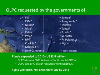 OLPC requested by the governments of:
          •   Fiji                      • Samoa*
          •   FSM*                      • Solomon Is.*
          •   Nauru*                    • Tokelau
          •   Niue*                     • Tonga*
          •   Palau                     • Tuvalu*
          •   PNG*                      • Vanuatu
          •   RMI                       • Fr. Polynesia
          •   Cook Is.*                 • Kiribati
          •   Marshall Is.
          •   New Caledonia             * = active projects

  Funds expended to 2010– US$2.5 million:
    • OLPC donates 5000 laptops to Pacific worth US$2m
    • OLPC and SPC assign resources worth US$500k.

  Fiji: 5 year plan, 70k children w/ XO by 2015
 