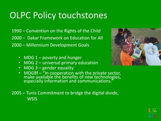 OLPC Policy touchstones
1990 – Convention on the Rights of the Child
2000 – Dakar Framework on Education for All
2000 – Millennium Development Goals

   •   MDG 1 – poverty and hunger
   •   MDG 2 – universal primary education
   •   MDG 3 – gender equality
   •   MDG8f – “In cooperation with the private sector,
       make available the benefits of new technologies,
       especially information and communications.”

2005 – Tunis Commitment to bridge the digital divide,
       WSIS
 