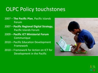 OLPC Policy touchstones
2007 – The Pacific Plan, Pacific Islands
       Forum
2007 – Pacific Regional Digital Strategy,
       Pacific Islands Forum
2009 – Pacific ICT Ministerial Forum
       Communique
2010 – Pacific Education Development
       Framework
2010 – Framework for Action on ICT for
       Development in the Pacific
 