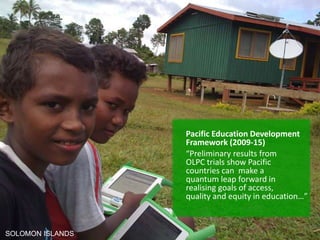 Pacific Education Development
                  Framework (2009-15)
                  “Preliminary results from
                  OLPC trials show Pacific
                  countries can make a
                  quantum leap forward in
                  realising goals of access,
                  quality and equity in education…”



SOLOMON ISLANDS
 