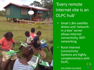 ‘Every remote
internet site is an
OLPC hub’
• Small 1.8m satellite
  dishes and ‘network-
  in-a-box’ server
  allows Internet
  connectivity, WiFi
  networking
• Rural Internet
  Connectivity
  Systems are highly
  complementary with
  OLPC.
  SOLOMON ISLANDS
 