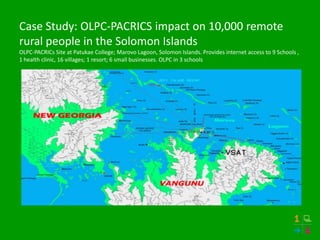 Case Study: OLPC-PACRICS impact on 10,000 remote
rural people in the Solomon Islands
OLPC-PACRICs Site at Patukae College; Marovo Lagoon, Solomon Islands. Provides internet access to 9 Schools ,
1 health clinic, 16 villages; 1 resort; 6 small businesses. OLPC in 3 schools
 