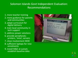 Solomon Islands Govt Independent Evaluation:
                  Recommendations

1. more teacher training
2. more guidance for parents
    and communities
3. adapt curriculum for
    digital delivery
4. train local community in
    tech support
5. address power solutions
6. provide peripherals:
    printers, ‘mice’, servers
7. close involvement MOE
8. sufficient laptops for new
    enrolments
9. install M&E at outset;
    establish baseline data
 