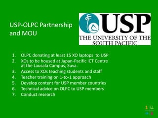 USP-OLPC Partnership
and MOU


1.   OLPC donating at least 15 XO laptops to USP
2.   XOs to be housed at Japan-Pacific ICT Centre
     at the Laucala Campus, Suva.
3.   Access to XOs teaching students and staff
4.   Teacher training on 1-to-1 approach
5.   Develop content for USP member countries
6.   Technical advice on OLPC to USP members
7.   Conduct research
 