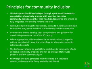 Principles for community inclusion
•   The XO Laptop should be deployed through a process of community
    consultation; should only proceed with assent of the entire
    community, taking account of their needs and concerns; and should be
    fully integrated into existing systems and tools
•   Without compromising child education, access to the XO Laptop should
    be available not just for the child, but the family and the community
•   Communities should develop their own principles and guidance for
    coordinating communal use of the XO Laptop
•   Where appropriate, children should be included and encouraged to
    actively participate in using the technology for whole-of-community
    actions and projects
•   The technology should be available to contribute to community efforts
    and solve community problems and not be leveraged for private
    personal profit or commercial gain
•   Knowledge and data generated with the laptop is in the public
    domain, and needs to be freely available and shared
 