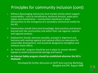 Principles for community inclusion (cont)
•   Without discouraging community-level market activity which support
    sustainability – such as microfinance, technical services, spare parts
    repairs and maintenance – communities should put in place
    disincentives to the emergence of a secondary commercial market for
    the XO.
•   Communities should share local knowledge, best practices and lessons
    learned with like communities and within their sub-regional, national
    and regional contexts.
•   Deployment should, wherever possible, proceed in alignment and
    harmony with existing regional and national efforts on education for
    sustainable development, and should be designed to strengthen and
    enhance those efforts.
•   An "end of life" program should be put in place to recover derelict
    laptops to avoid environmental damage and hazard.
•   An Internet Safety program should be established wherever the XO is
    deployed.
       -   Developed for further discussion at OLPC Asia Learning Workshop,
                                              Bangkok and SPC, August 2008
 