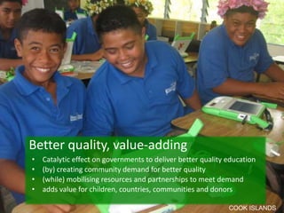 Better quality, value-adding
•   Catalytic effect on governments to deliver better quality education
•   (by) creating community demand for better quality
•   (while) mobilising resources and partnerships to meet demand
•   adds value for children, countries, communities and donors

                                                              COOK ISLANDS
 