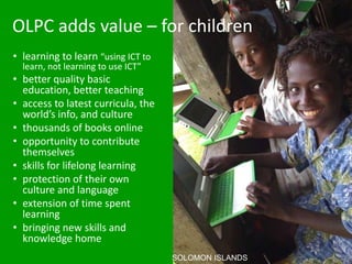 OLPC adds value – for children
• learning to learn “using ICT to
  learn, not learning to use ICT”
• better quality basic
  education, better teaching
• access to latest curricula, the
  world’s info, and culture
• thousands of books online
• opportunity to contribute
  themselves
• skills for lifelong learning
• protection of their own
  culture and language
• extension of time spent
  learning
• bringing new skills and
  knowledge home
                                    SOLOMON ISLANDS
 